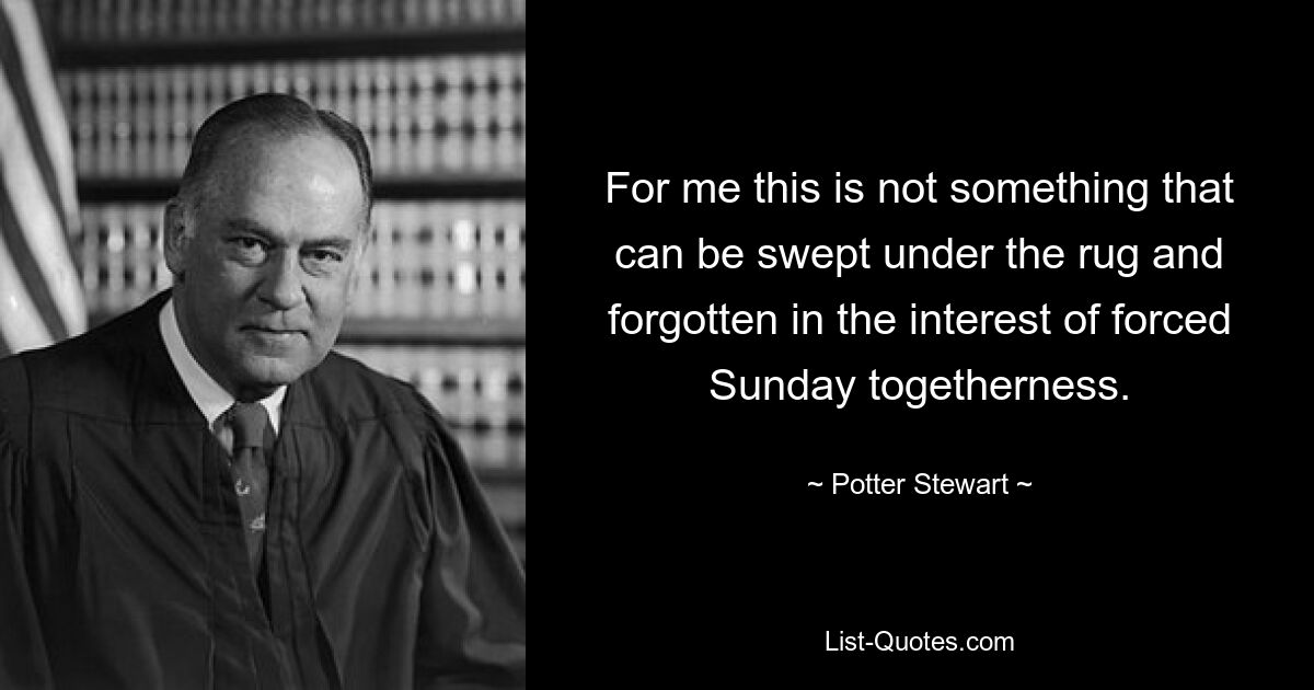 For me this is not something that can be swept under the rug and forgotten in the interest of forced Sunday togetherness. — © Potter Stewart