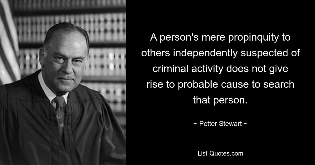 A person's mere propinquity to others independently suspected of criminal activity does not give rise to probable cause to search that person. — © Potter Stewart