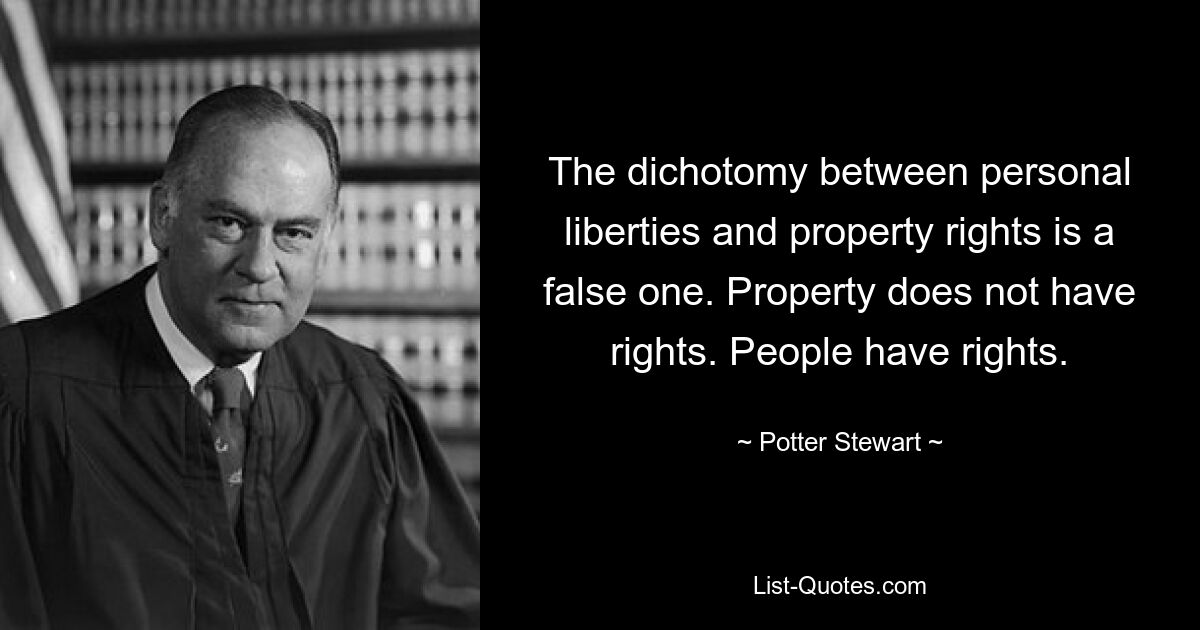 The dichotomy between personal liberties and property rights is a false one. Property does not have rights. People have rights. — © Potter Stewart