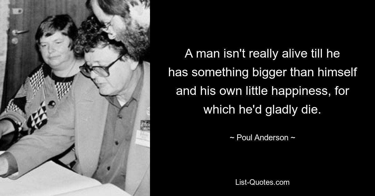 A man isn't really alive till he has something bigger than himself and his own little happiness, for which he'd gladly die. — © Poul Anderson