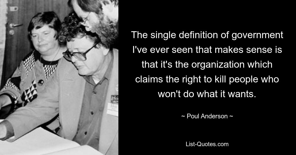 The single definition of government I've ever seen that makes sense is that it's the organization which claims the right to kill people who won't do what it wants. — © Poul Anderson