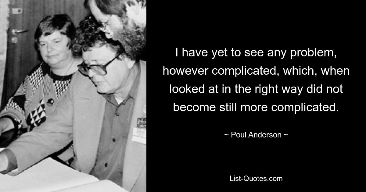 I have yet to see any problem, however complicated, which, when looked at in the right way did not become still more complicated. — © Poul Anderson