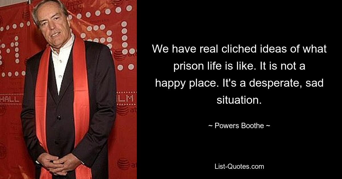 We have real cliched ideas of what prison life is like. It is not a happy place. It's a desperate, sad situation. — © Powers Boothe