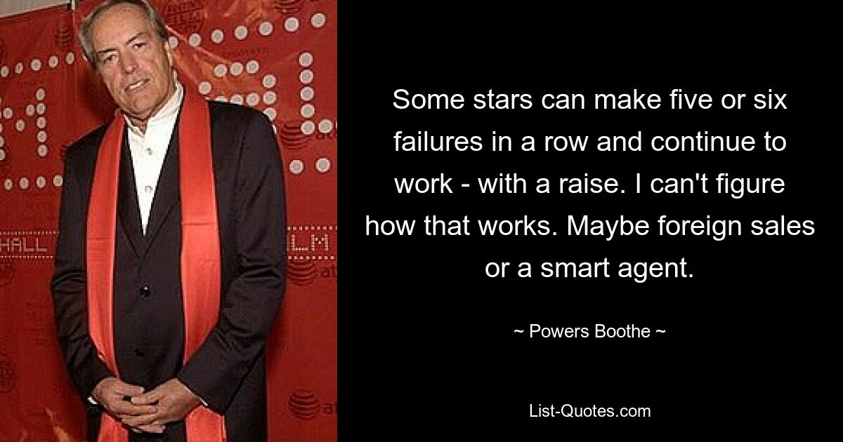 Some stars can make five or six failures in a row and continue to work - with a raise. I can't figure how that works. Maybe foreign sales or a smart agent. — © Powers Boothe