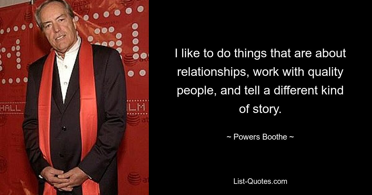 I like to do things that are about relationships, work with quality people, and tell a different kind of story. — © Powers Boothe