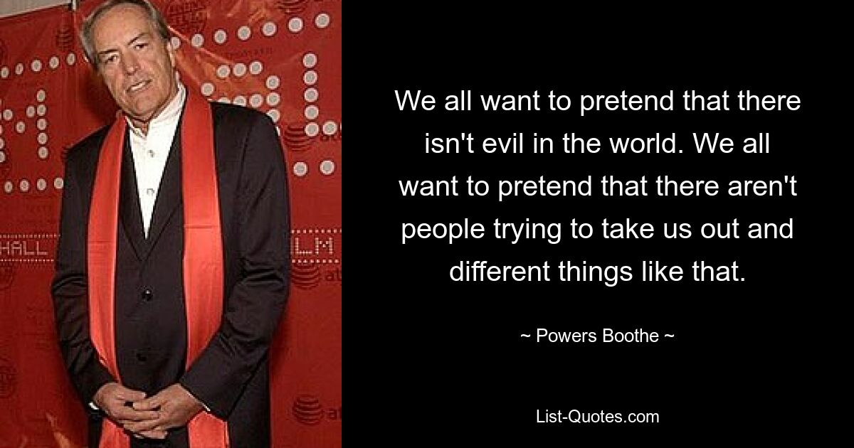 We all want to pretend that there isn't evil in the world. We all want to pretend that there aren't people trying to take us out and different things like that. — © Powers Boothe