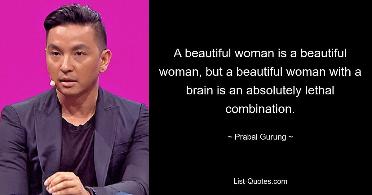 A beautiful woman is a beautiful woman, but a beautiful woman with a brain is an absolutely lethal combination. — © Prabal Gurung