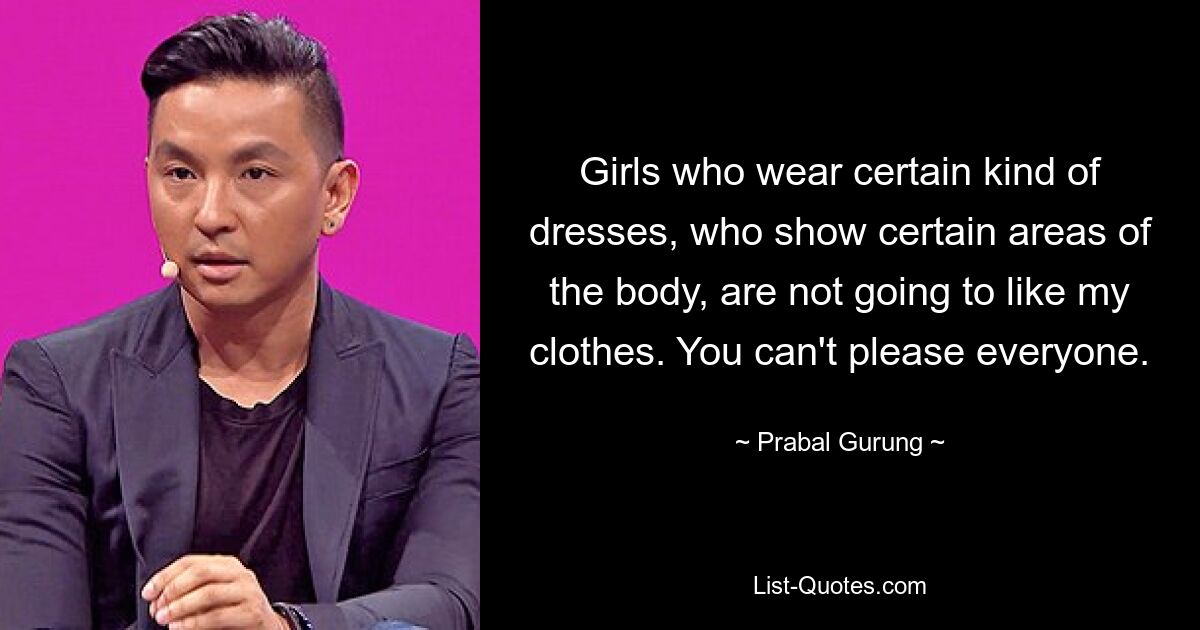 Girls who wear certain kind of dresses, who show certain areas of the body, are not going to like my clothes. You can't please everyone. — © Prabal Gurung