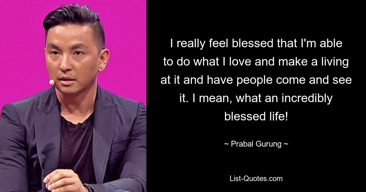 I really feel blessed that I'm able to do what I love and make a living at it and have people come and see it. I mean, what an incredibly blessed life! — © Prabal Gurung