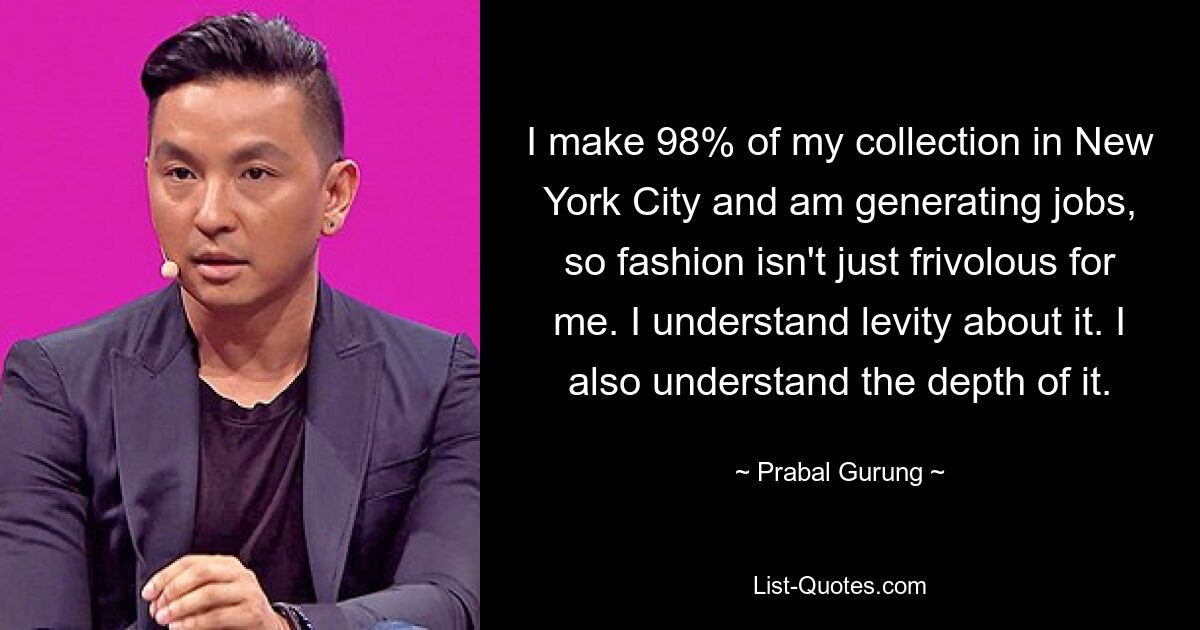 I make 98% of my collection in New York City and am generating jobs, so fashion isn't just frivolous for me. I understand levity about it. I also understand the depth of it. — © Prabal Gurung