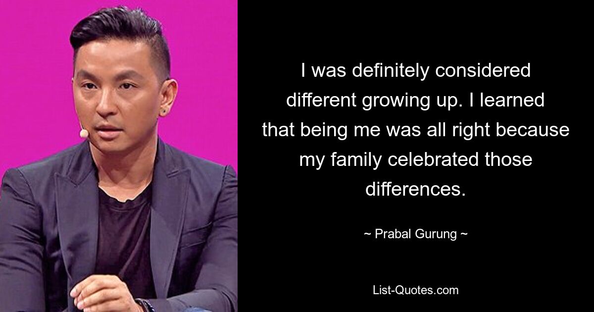 I was definitely considered different growing up. I learned that being me was all right because my family celebrated those differences. — © Prabal Gurung