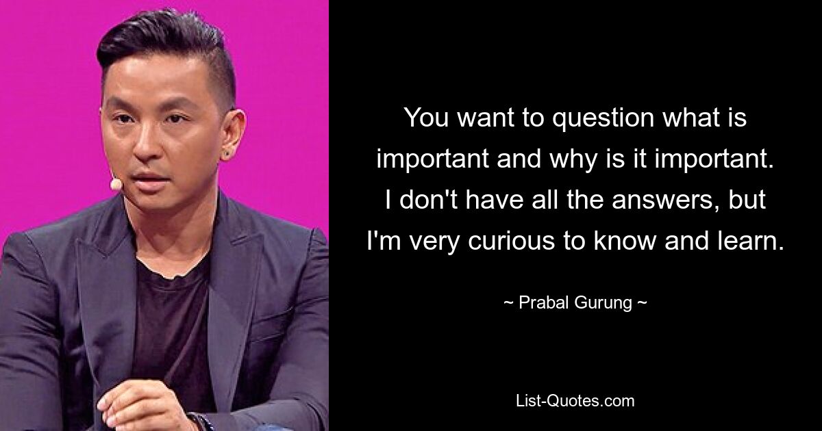 You want to question what is important and why is it important. I don't have all the answers, but I'm very curious to know and learn. — © Prabal Gurung