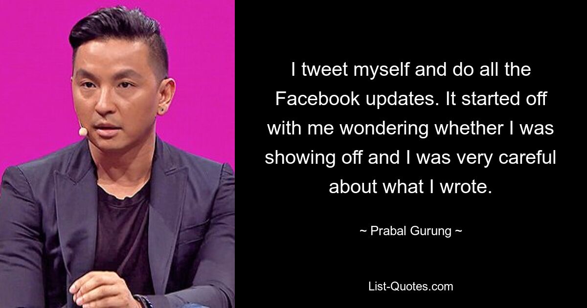 I tweet myself and do all the Facebook updates. It started off with me wondering whether I was showing off and I was very careful about what I wrote. — © Prabal Gurung