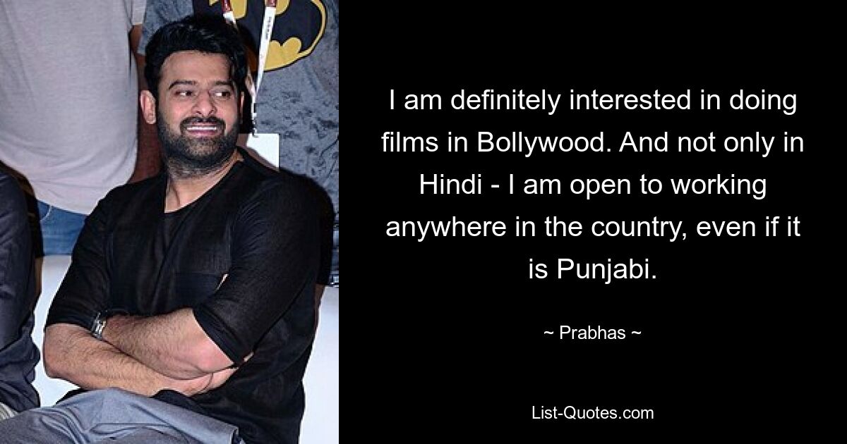 I am definitely interested in doing films in Bollywood. And not only in Hindi - I am open to working anywhere in the country, even if it is Punjabi. — © Prabhas