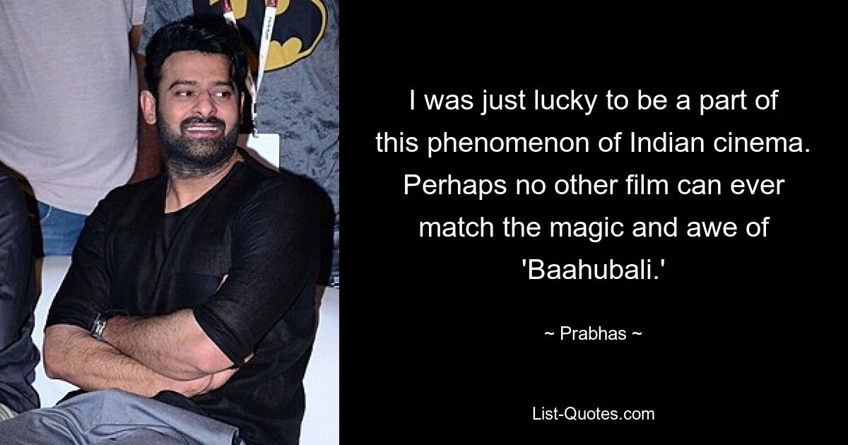 I was just lucky to be a part of this phenomenon of Indian cinema. Perhaps no other film can ever match the magic and awe of 'Baahubali.' — © Prabhas