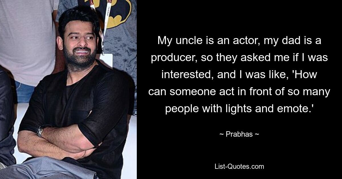 My uncle is an actor, my dad is a producer, so they asked me if I was interested, and I was like, 'How can someone act in front of so many people with lights and emote.' — © Prabhas