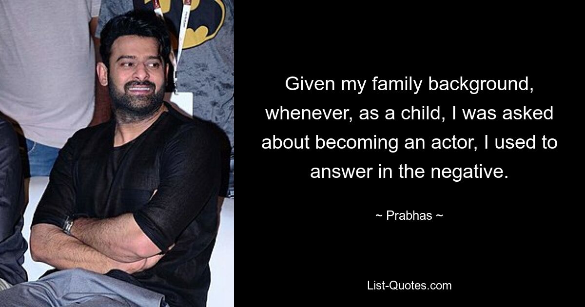 Given my family background, whenever, as a child, I was asked about becoming an actor, I used to answer in the negative. — © Prabhas