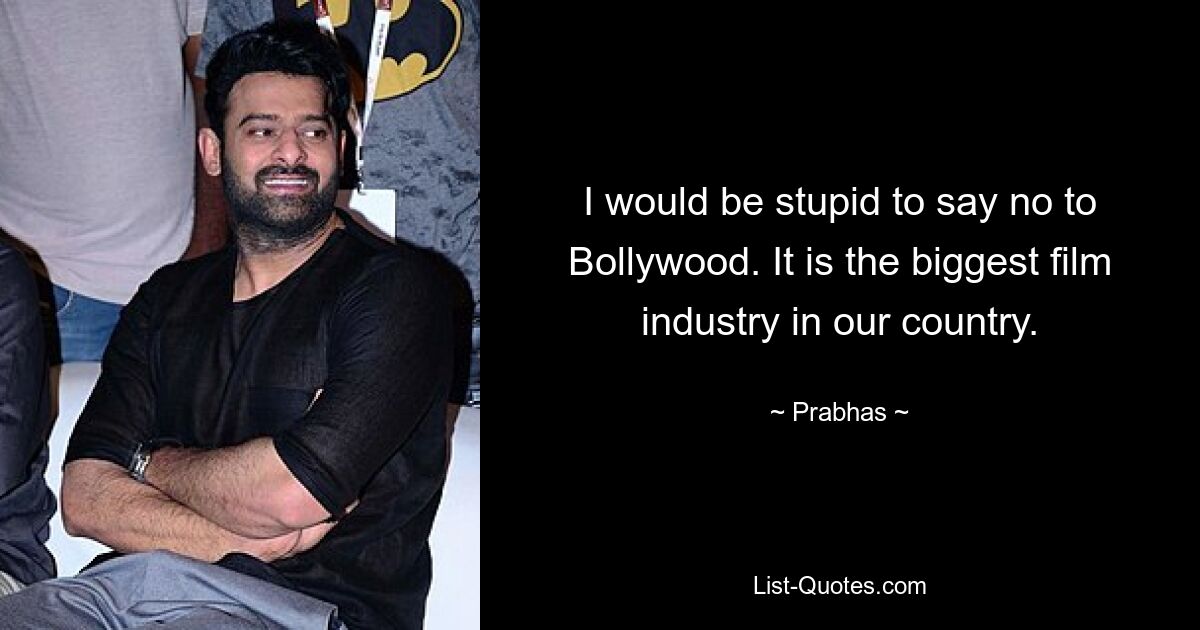 I would be stupid to say no to Bollywood. It is the biggest film industry in our country. — © Prabhas