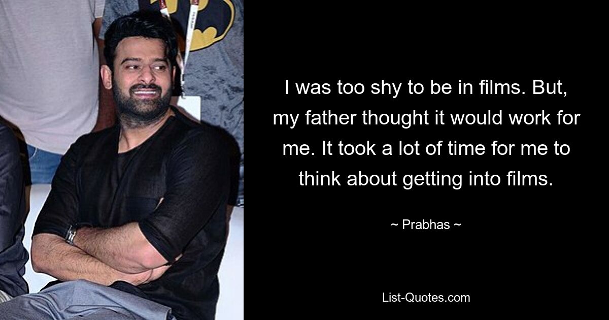 I was too shy to be in films. But, my father thought it would work for me. It took a lot of time for me to think about getting into films. — © Prabhas