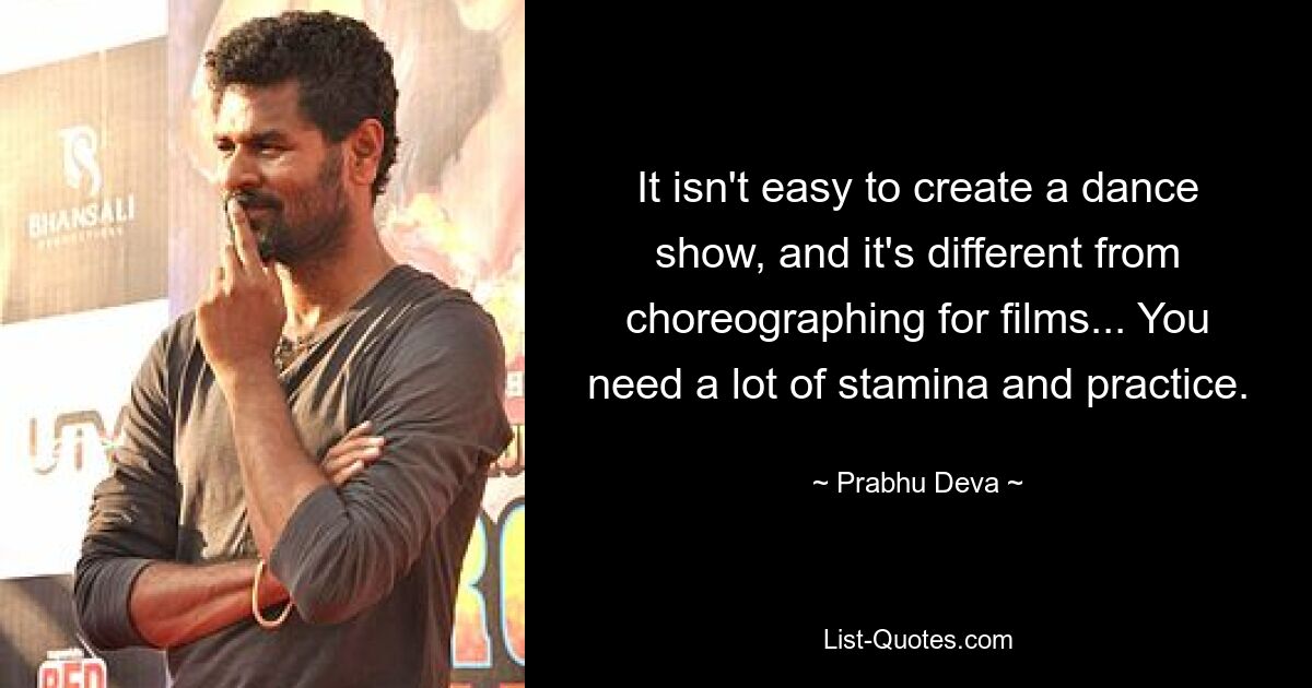 It isn't easy to create a dance show, and it's different from choreographing for films... You need a lot of stamina and practice. — © Prabhu Deva