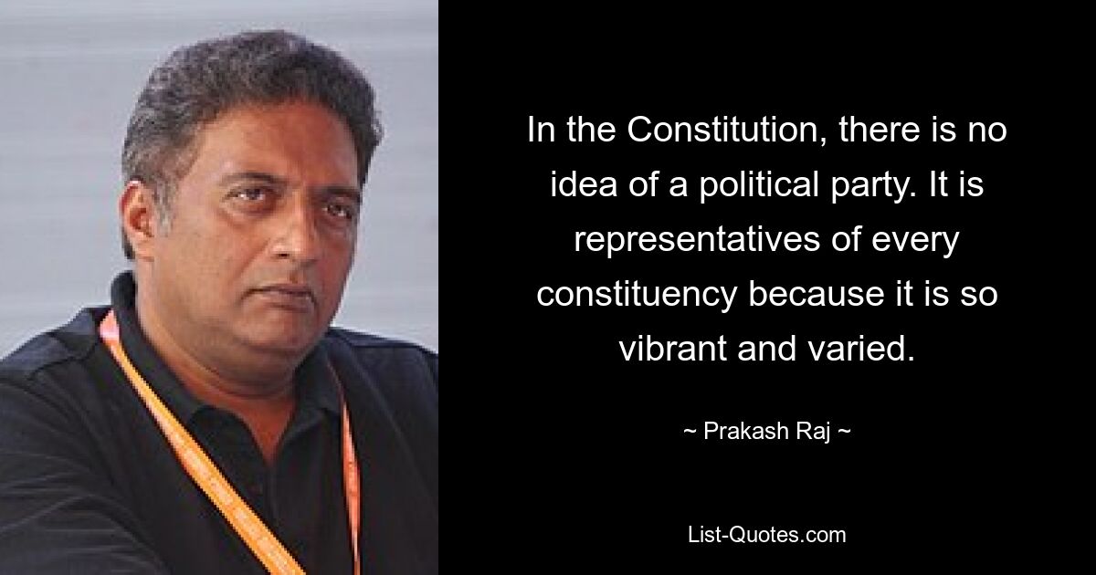 In the Constitution, there is no idea of a political party. It is representatives of every constituency because it is so vibrant and varied. — © Prakash Raj