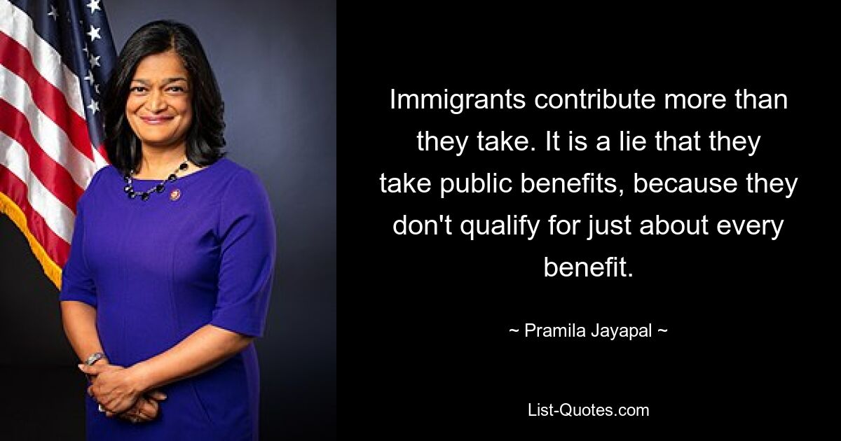 Immigrants contribute more than they take. It is a lie that they take public benefits, because they don't qualify for just about every benefit. — © Pramila Jayapal