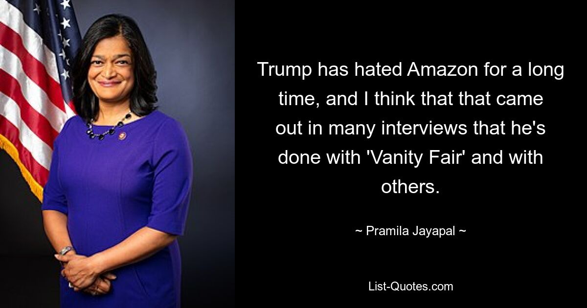 Trump has hated Amazon for a long time, and I think that that came out in many interviews that he's done with 'Vanity Fair' and with others. — © Pramila Jayapal