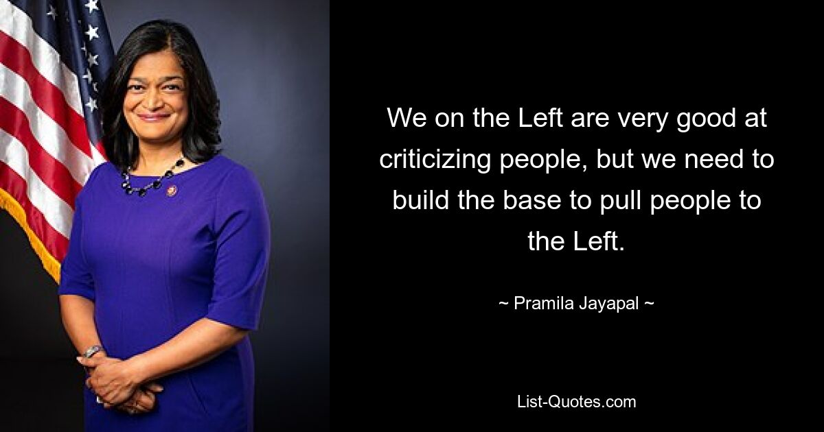 We on the Left are very good at criticizing people, but we need to build the base to pull people to the Left. — © Pramila Jayapal