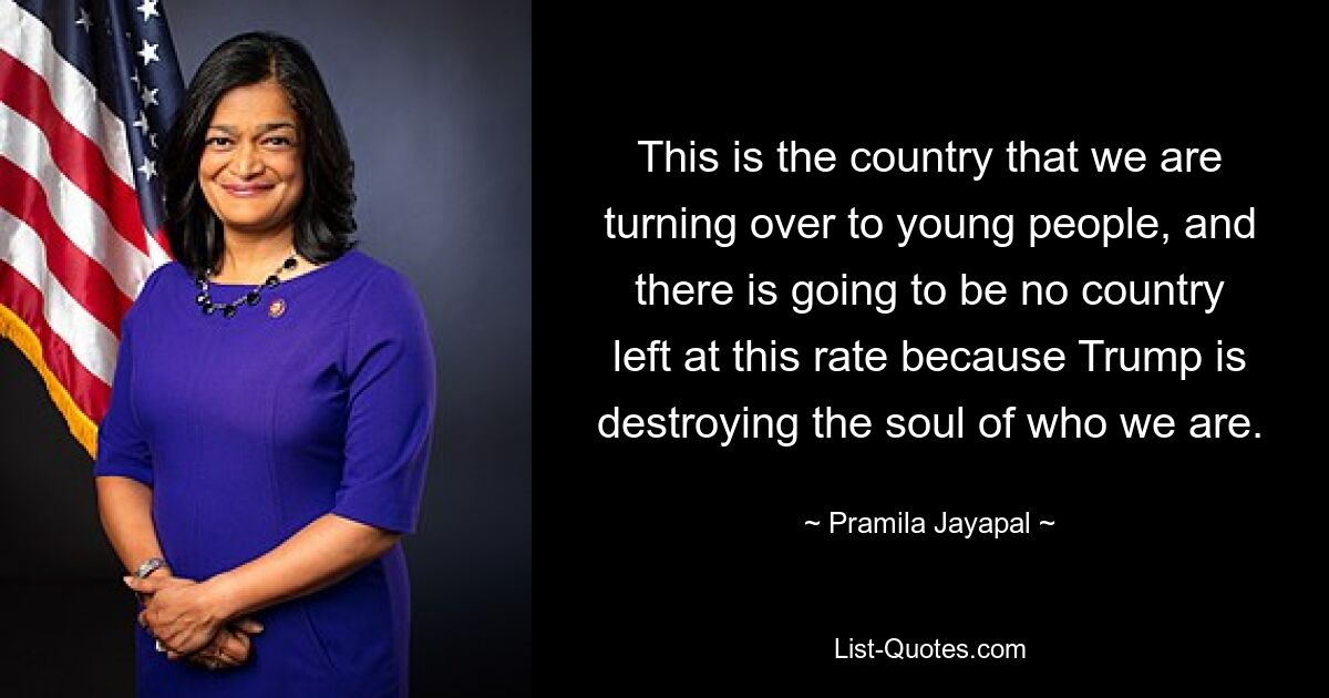 This is the country that we are turning over to young people, and there is going to be no country left at this rate because Trump is destroying the soul of who we are. — © Pramila Jayapal