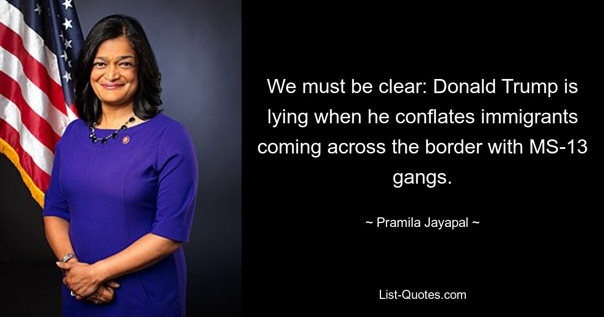 We must be clear: Donald Trump is lying when he conflates immigrants coming across the border with MS-13 gangs. — © Pramila Jayapal