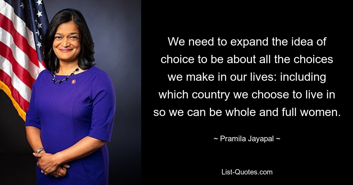 We need to expand the idea of choice to be about all the choices we make in our lives: including which country we choose to live in so we can be whole and full women. — © Pramila Jayapal