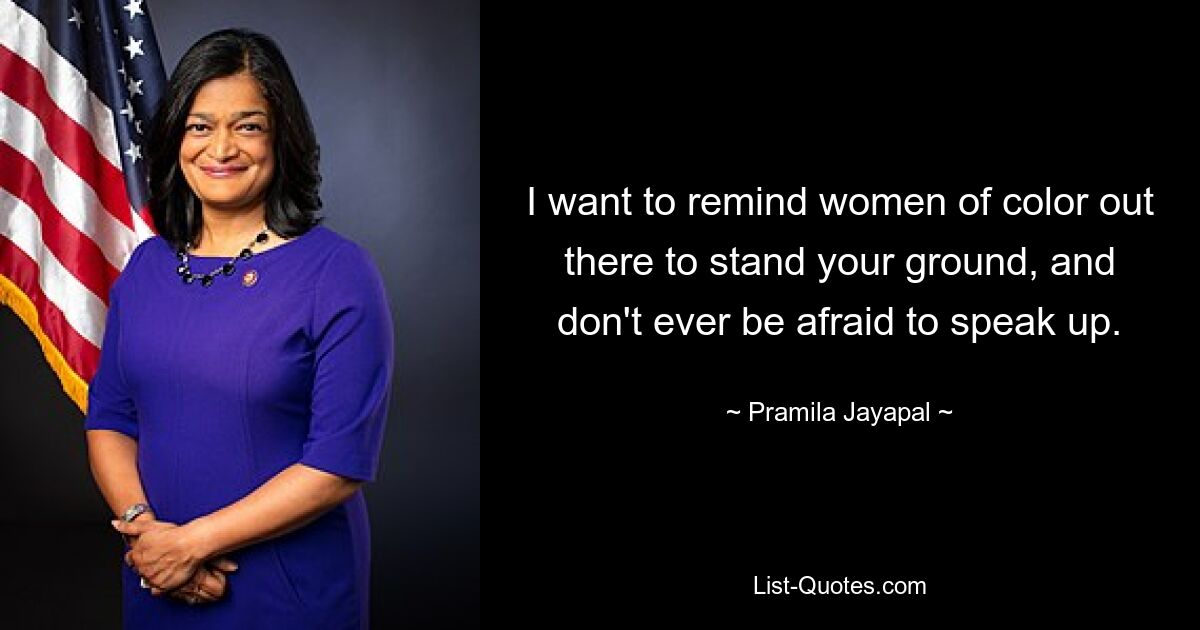 I want to remind women of color out there to stand your ground, and don't ever be afraid to speak up. — © Pramila Jayapal