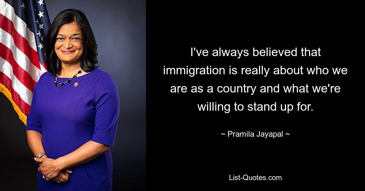 I've always believed that immigration is really about who we are as a country and what we're willing to stand up for. — © Pramila Jayapal