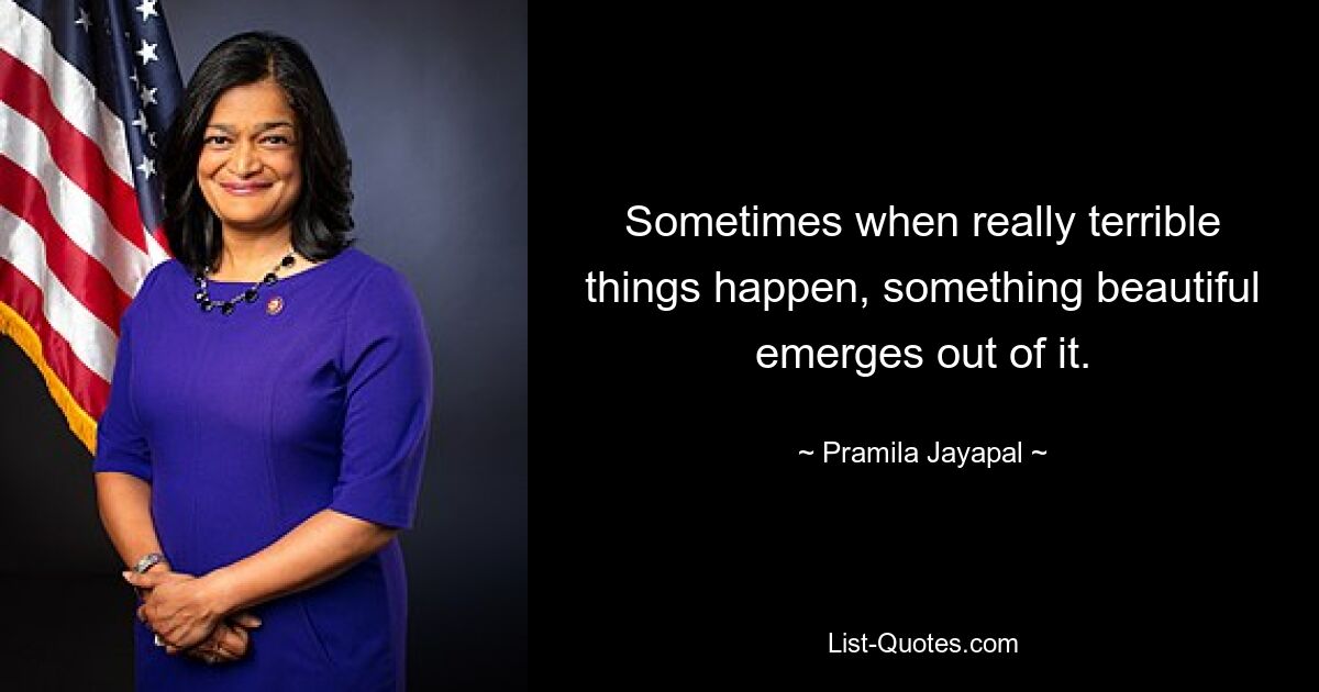 Sometimes when really terrible things happen, something beautiful emerges out of it. — © Pramila Jayapal