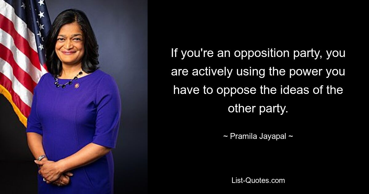 If you're an opposition party, you are actively using the power you have to oppose the ideas of the other party. — © Pramila Jayapal