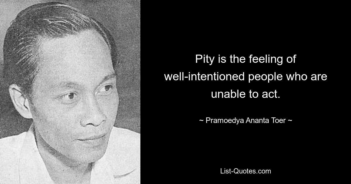 Pity is the feeling of well-intentioned people who are unable to act. — © Pramoedya Ananta Toer