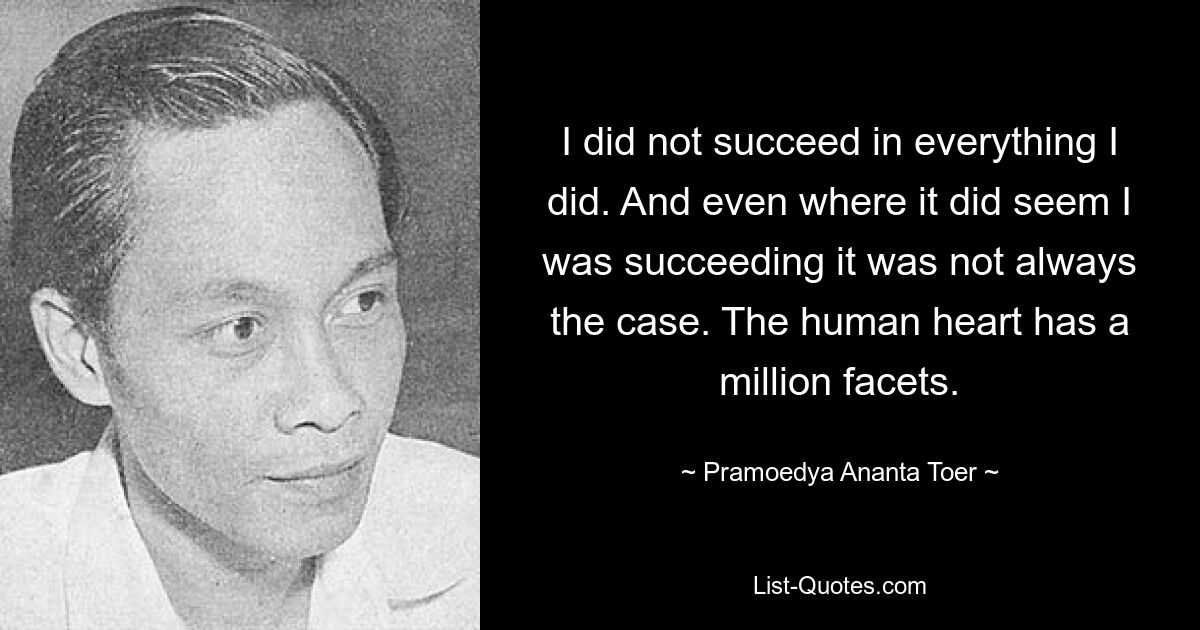 I did not succeed in everything I did. And even where it did seem I was succeeding it was not always the case. The human heart has a million facets. — © Pramoedya Ananta Toer