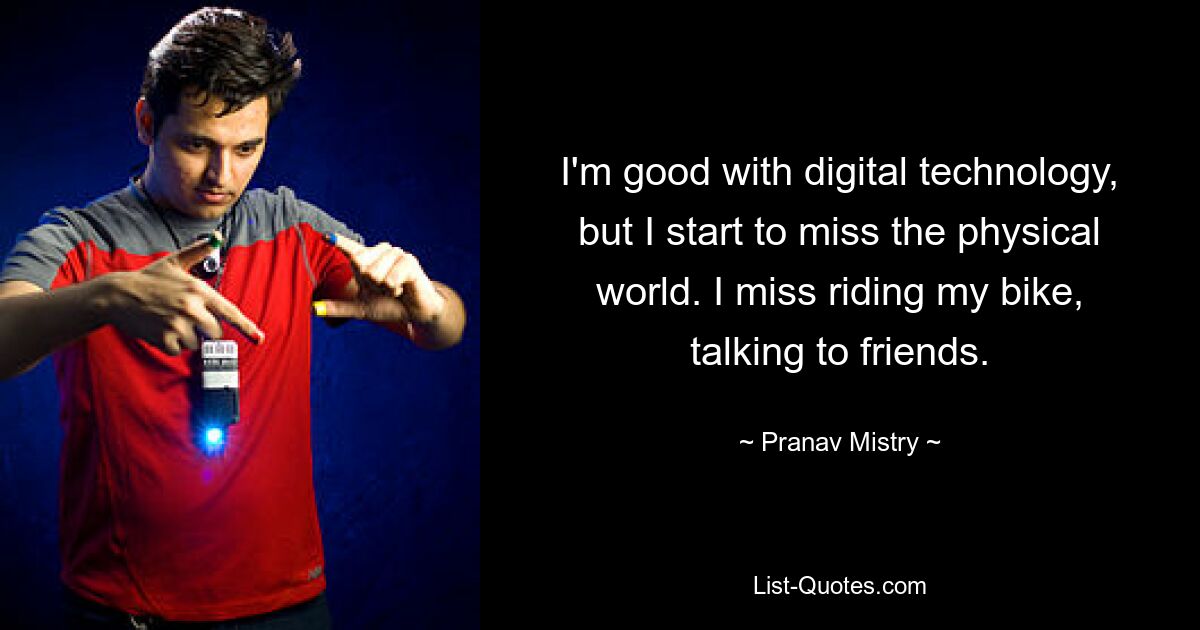 I'm good with digital technology, but I start to miss the physical world. I miss riding my bike, talking to friends. — © Pranav Mistry