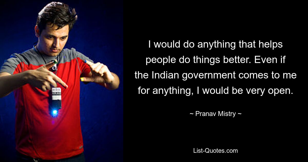 I would do anything that helps people do things better. Even if the Indian government comes to me for anything, I would be very open. — © Pranav Mistry