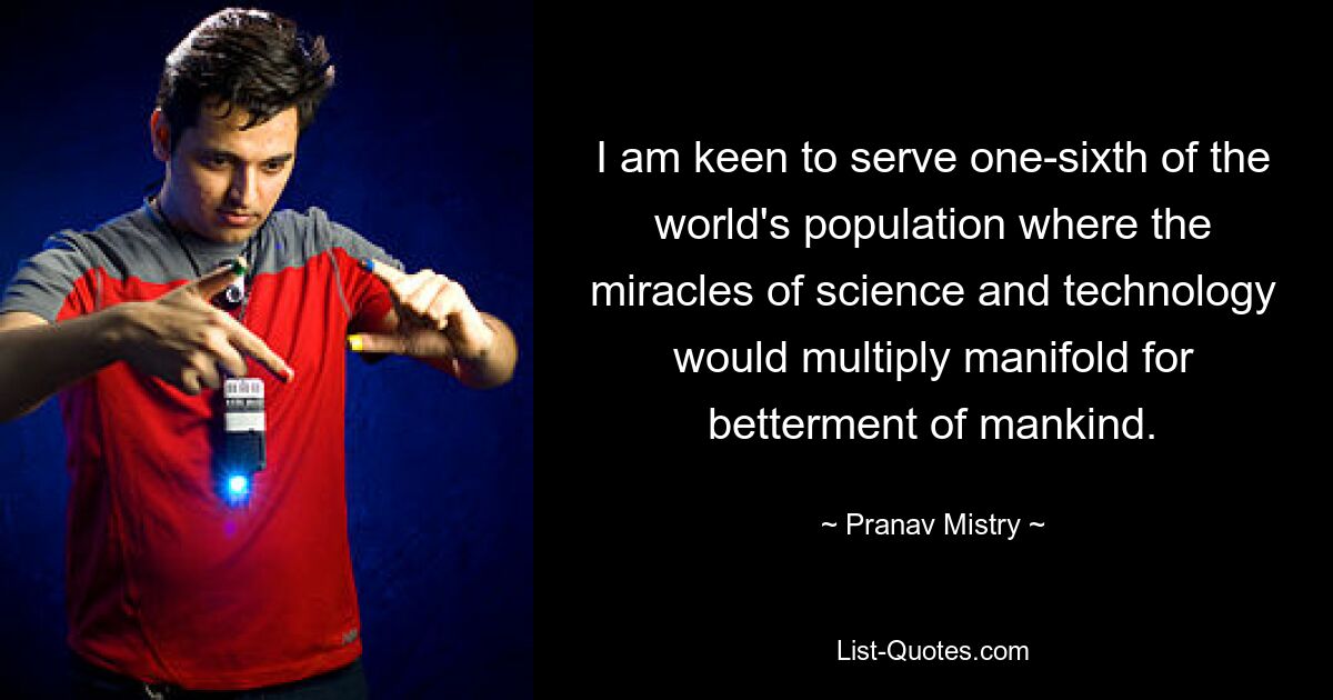 I am keen to serve one-sixth of the world's population where the miracles of science and technology would multiply manifold for betterment of mankind. — © Pranav Mistry