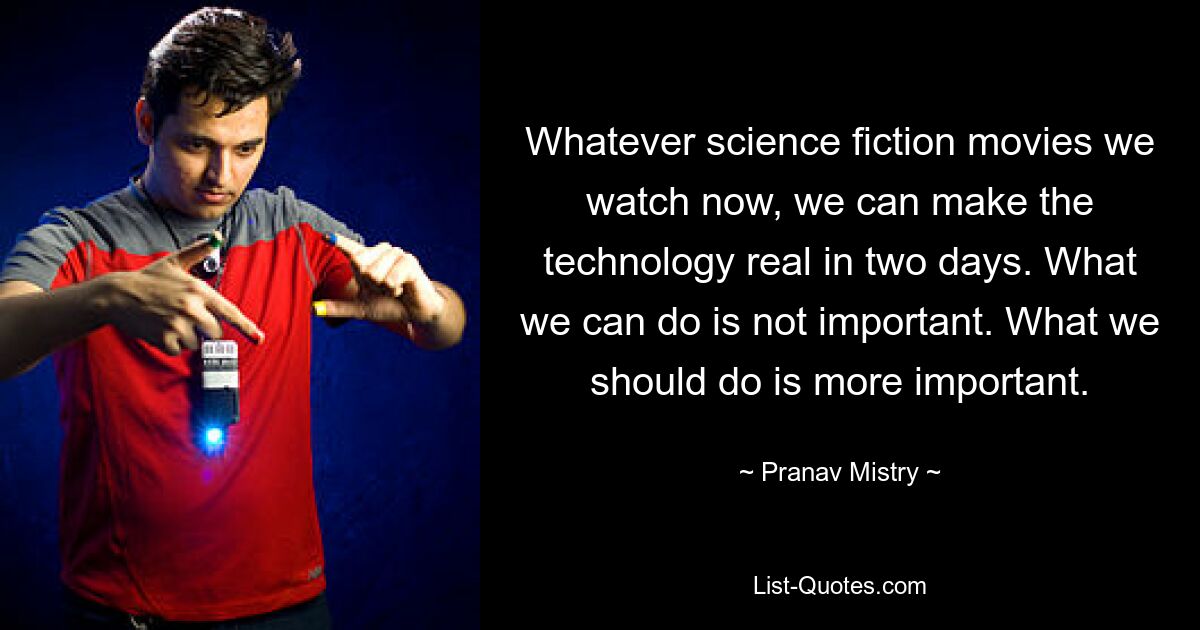 Whatever science fiction movies we watch now, we can make the technology real in two days. What we can do is not important. What we should do is more important. — © Pranav Mistry