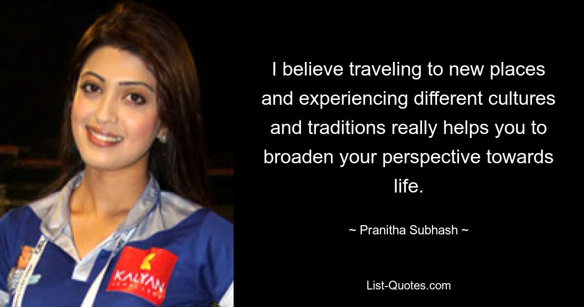 I believe traveling to new places and experiencing different cultures and traditions really helps you to broaden your perspective towards life. — © Pranitha Subhash