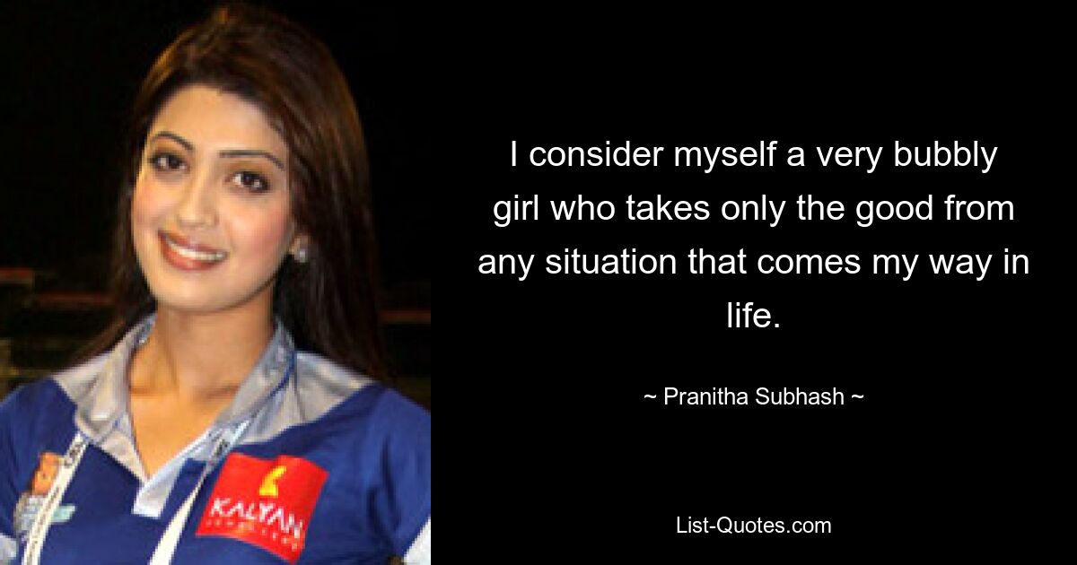 I consider myself a very bubbly girl who takes only the good from any situation that comes my way in life. — © Pranitha Subhash