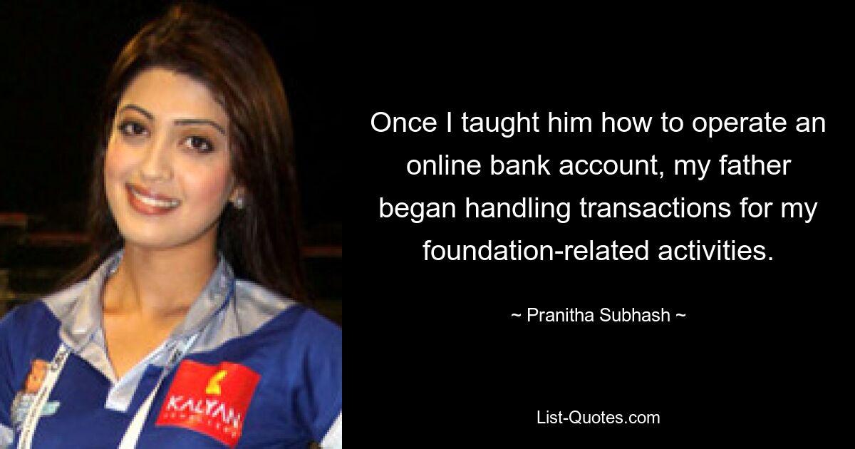 Once I taught him how to operate an online bank account, my father began handling transactions for my foundation-related activities. — © Pranitha Subhash