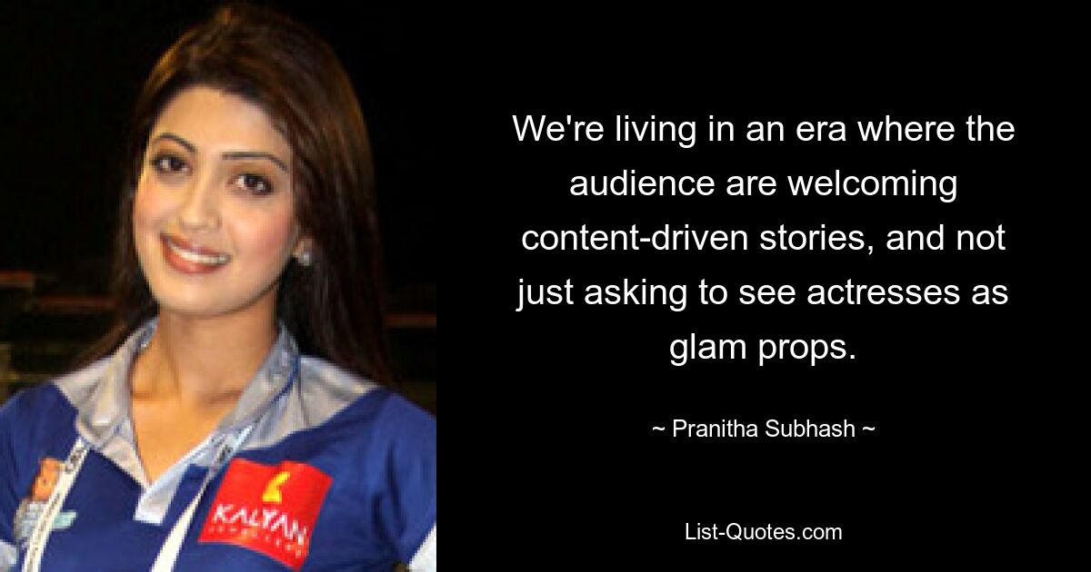 We're living in an era where the audience are welcoming content-driven stories, and not just asking to see actresses as glam props. — © Pranitha Subhash