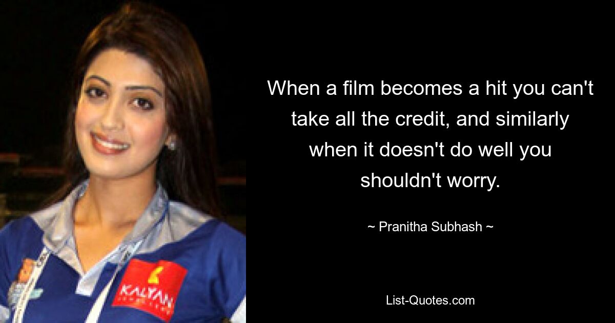 When a film becomes a hit you can't take all the credit, and similarly when it doesn't do well you shouldn't worry. — © Pranitha Subhash