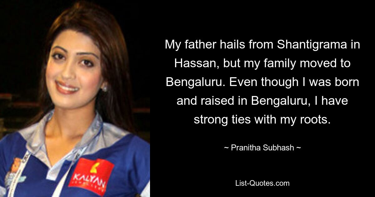 My father hails from Shantigrama in Hassan, but my family moved to Bengaluru. Even though I was born and raised in Bengaluru, I have strong ties with my roots. — © Pranitha Subhash