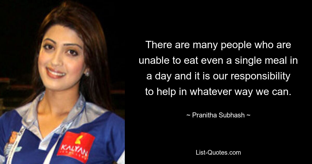 There are many people who are unable to eat even a single meal in a day and it is our responsibility to help in whatever way we can. — © Pranitha Subhash