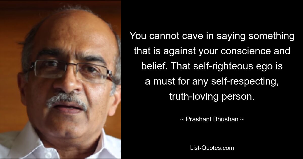 You cannot cave in saying something that is against your conscience and belief. That self-righteous ego is a must for any self-respecting, truth-loving person. — © Prashant Bhushan