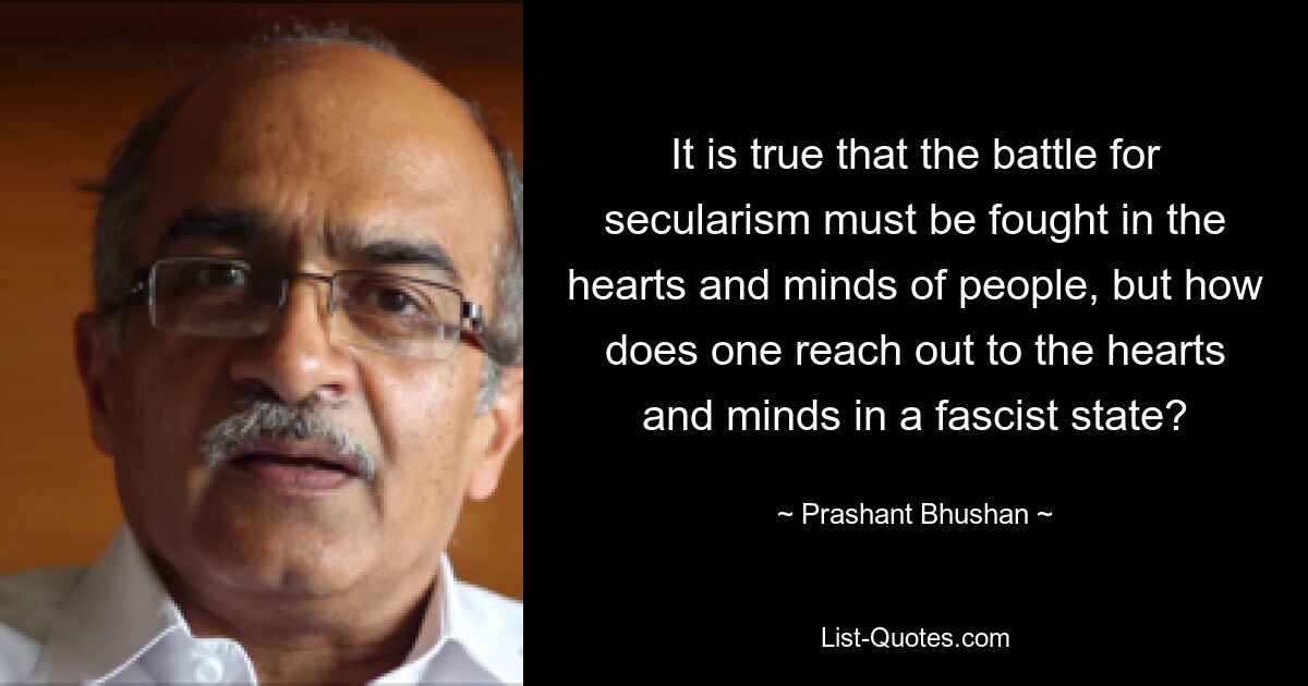 It is true that the battle for secularism must be fought in the hearts and minds of people, but how does one reach out to the hearts and minds in a fascist state? — © Prashant Bhushan